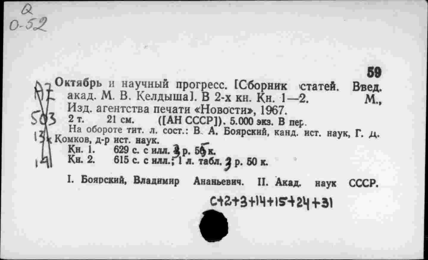 ﻿а
59
Введ.
М.,
дч Октябрь и научный прогресс. [Сборник статей. МЕ. акад. М. В. Келдыша]. В 2-х кн. Кн. 1—2. ,\/ Изд. агентства печати «Новости», 1967. >03 2 т. 21 см. ([АН СССР]). 5.000 экз. В пер
3 На обороте тит. л. сост.: В А. Боярский, канд. ист. наук, Г. д.
'лкКомков, д-р ист. наук. __ I 1 Кн. 1.	629 с. с илл. ^р. 5$ к.
1Кн. 2.	615 с. с илл.; 1 л. табл. р. 50 к.
I. Боярский, Владимир Ананьевич. II. Акад, наук СССР.
ма+з+1Ч+15Ч2Ч +31